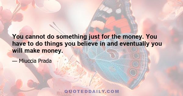 You cannot do something just for the money. You have to do things you believe in and eventually you will make money.