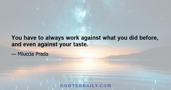 You have to always work against what you did before, and even against your taste.