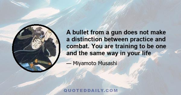 A bullet from a gun does not make a distinction between practice and combat. You are training to be one and the same way in your life