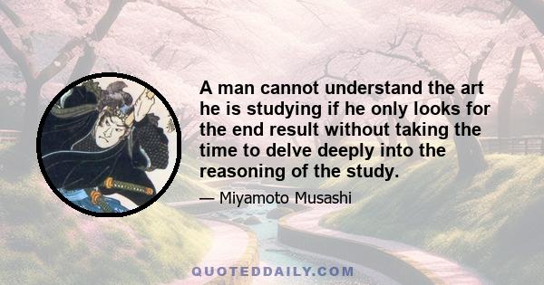 A man cannot understand the art he is studying if he only looks for the end result without taking the time to delve deeply into the reasoning of the study.