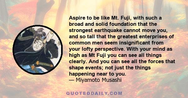 Aspire to be like Mt. Fuji, with such a broad and solid foundation that the strongest earthquake cannot move you, and so tall that the greatest enterprises of common men seem insignificant from your lofty perspective.