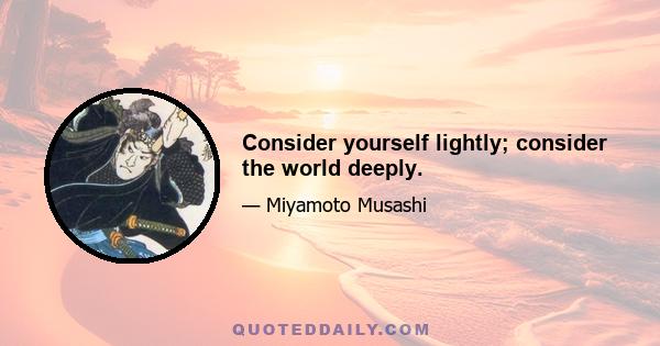 Consider yourself lightly; consider the world deeply.