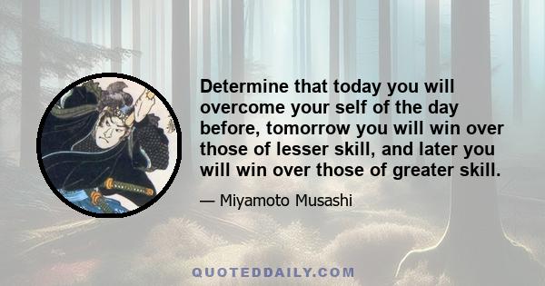 Determine that today you will overcome your self of the day before, tomorrow you will win over those of lesser skill, and later you will win over those of greater skill.