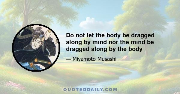 Do not let the body be dragged along by mind nor the mind be dragged along by the body