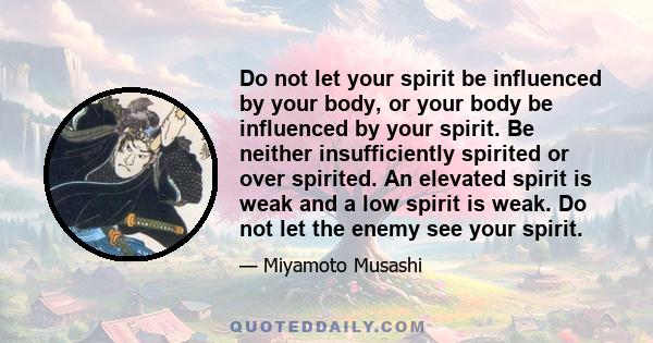 Do not let your spirit be influenced by your body, or your body be influenced by your spirit. Be neither insufficiently spirited or over spirited. An elevated spirit is weak and a low spirit is weak. Do not let the