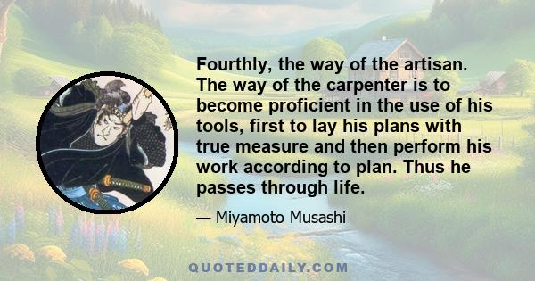 Fourthly, the way of the artisan. The way of the carpenter is to become proficient in the use of his tools, first to lay his plans with true measure and then perform his work according to plan. Thus he passes through