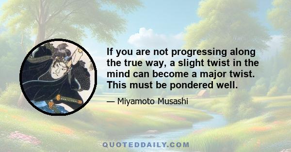 If you are not progressing along the true way, a slight twist in the mind can become a major twist. This must be pondered well.