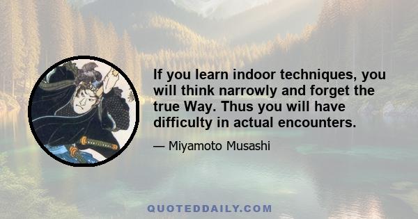 If you learn indoor techniques, you will think narrowly and forget the true Way. Thus you will have difficulty in actual encounters.