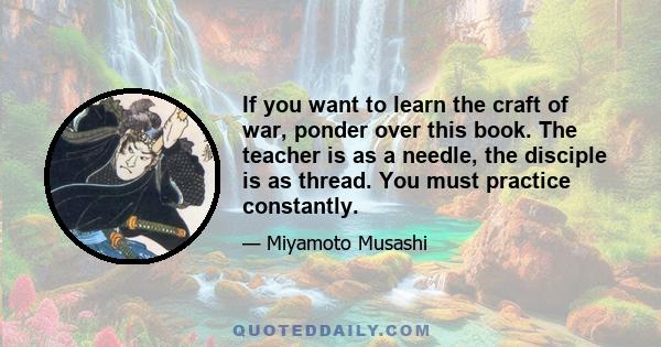 If you want to learn the craft of war, ponder over this book. The teacher is as a needle, the disciple is as thread. You must practice constantly.