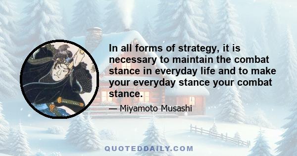 In all forms of strategy, it is necessary to maintain the combat stance in everyday life and to make your everyday stance your combat stance.