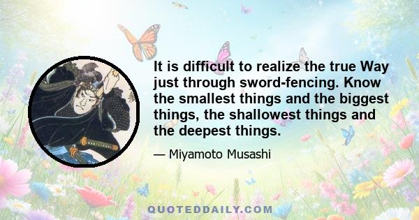 It is difficult to realize the true Way just through sword-fencing. Know the smallest things and the biggest things, the shallowest things and the deepest things.