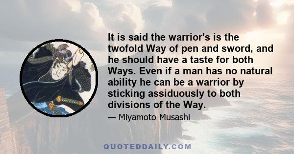 It is said the warrior's is the twofold Way of pen and sword, and he should have a taste for both Ways. Even if a man has no natural ability he can be a warrior by sticking assiduously to both divisions of the Way.