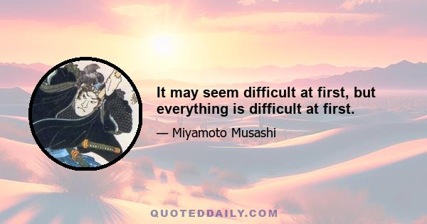 It may seem difficult at first, but everything is difficult at first.