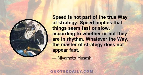 Speed is not part of the true Way of strategy. Speed implies that things seem fast or slow, according to whether or not they are in rhythm. Whatever the Way, the master of strategy does not appear fast.