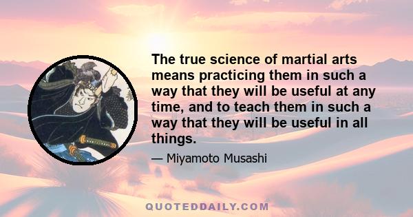 The true science of martial arts means practicing them in such a way that they will be useful at any time, and to teach them in such a way that they will be useful in all things.