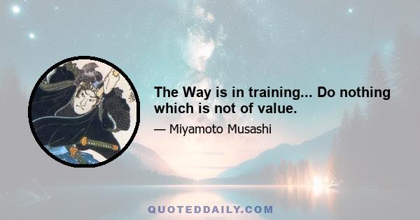 The Way is in training... Do nothing which is not of value.