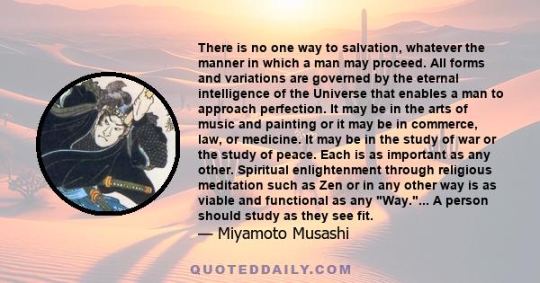 There is no one way to salvation, whatever the manner in which a man may proceed. All forms and variations are governed by the eternal intelligence of the Universe that enables a man to approach perfection. It may be in 