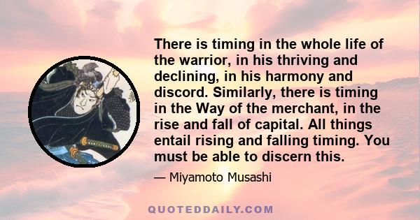 There is timing in the whole life of the warrior, in his thriving and declining, in his harmony and discord. Similarly, there is timing in the Way of the merchant, in the rise and fall of capital. All things entail