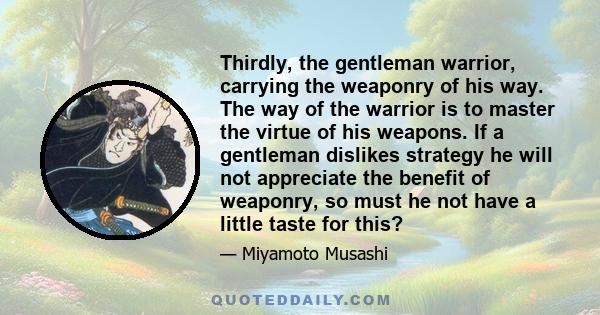 Thirdly, the gentleman warrior, carrying the weaponry of his way. The way of the warrior is to master the virtue of his weapons. If a gentleman dislikes strategy he will not appreciate the benefit of weaponry, so must