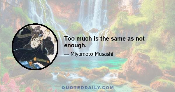 Too much is the same as not enough.