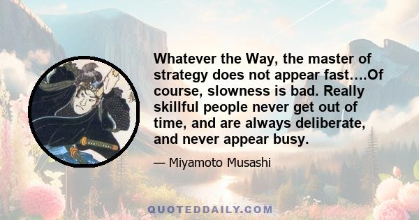 Whatever the Way, the master of strategy does not appear fast….Of course, slowness is bad. Really skillful people never get out of time, and are always deliberate, and never appear busy.