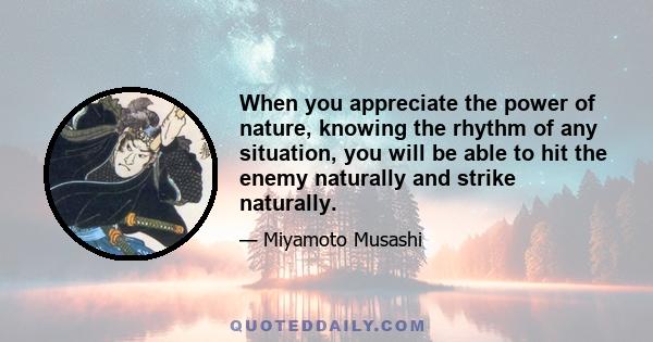 When you appreciate the power of nature, knowing the rhythm of any situation, you will be able to hit the enemy naturally and strike naturally.