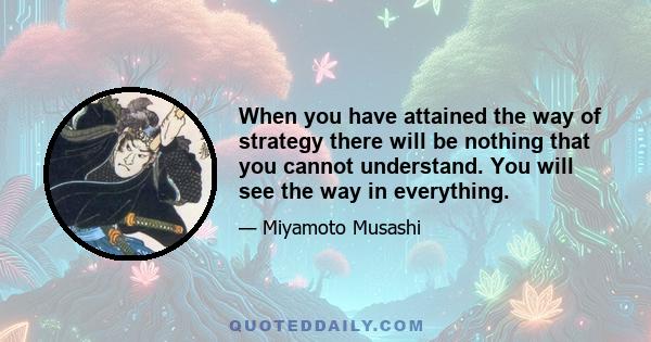 When you have attained the way of strategy there will be nothing that you cannot understand. You will see the way in everything.