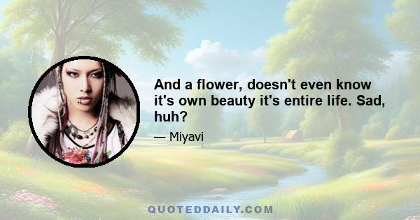 And a flower, doesn't even know it's own beauty it's entire life. Sad, huh?