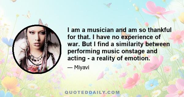 I am a musician and am so thankful for that. I have no experience of war. But I find a similarity between performing music onstage and acting - a reality of emotion.