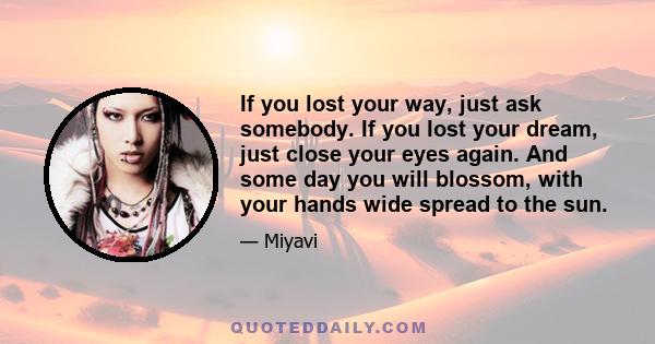 If you lost your way, just ask somebody. If you lost your dream, just close your eyes again. And some day you will blossom, with your hands wide spread to the sun.