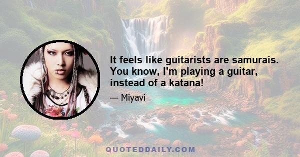 It feels like guitarists are samurais. You know, I'm playing a guitar, instead of a katana!