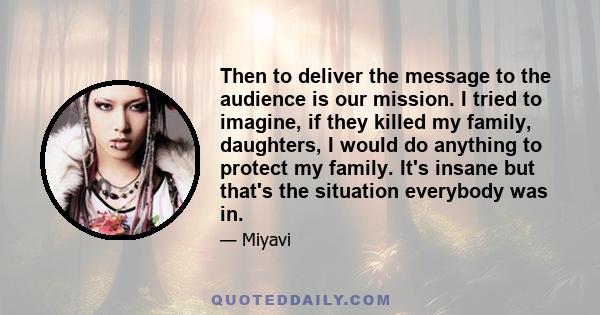 Then to deliver the message to the audience is our mission. I tried to imagine, if they killed my family, daughters, I would do anything to protect my family. It's insane but that's the situation everybody was in.