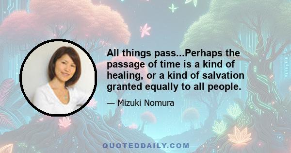 All things pass...Perhaps the passage of time is a kind of healing, or a kind of salvation granted equally to all people.