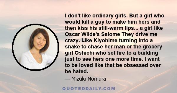 I don't like ordinary girls. But a girl who would kill a guy to make him hers and then kiss his still-warm lips... a girl like Oscar Wilde's Salome They drive me crazy. Like Kiyohime turning into a snake to chase her