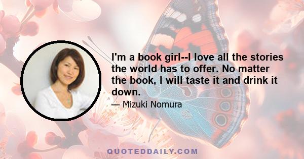 I'm a book girl--I love all the stories the world has to offer. No matter the book, I will taste it and drink it down.