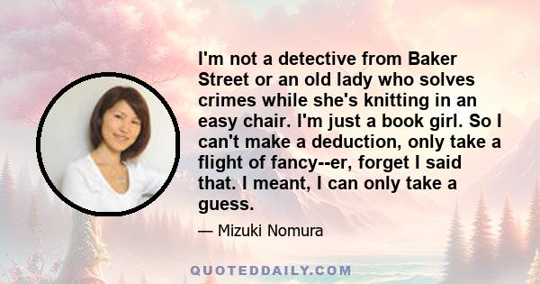 I'm not a detective from Baker Street or an old lady who solves crimes while she's knitting in an easy chair. I'm just a book girl. So I can't make a deduction, only take a flight of fancy--er, forget I said that. I