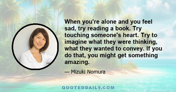 When you're alone and you feel sad, try reading a book. Try touching someone's heart. Try to imagine what they were thinking, what they wanted to convey. If you do that, you might get something amazing.