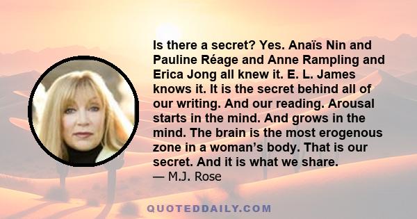 Is there a secret? Yes. Anaïs Nin and Pauline Réage and Anne Rampling and Erica Jong all knew it. E. L. James knows it. It is the secret behind all of our writing. And our reading. Arousal starts in the mind. And grows