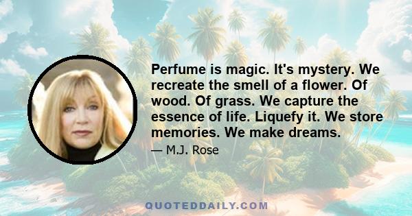 Perfume is magic. It's mystery. We recreate the smell of a flower. Of wood. Of grass. We capture the essence of life. Liquefy it. We store memories. We make dreams.