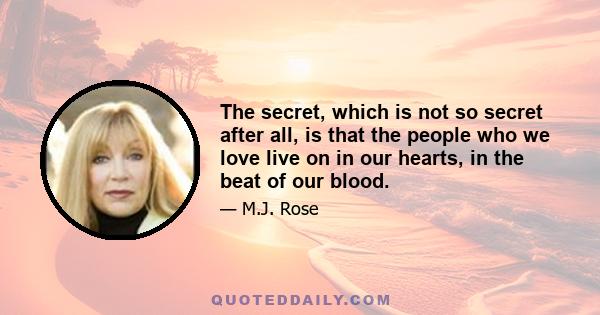 The secret, which is not so secret after all, is that the people who we love live on in our hearts, in the beat of our blood.