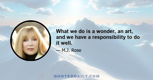 What we do is a wonder, an art, and we have a responsibility to do it well.