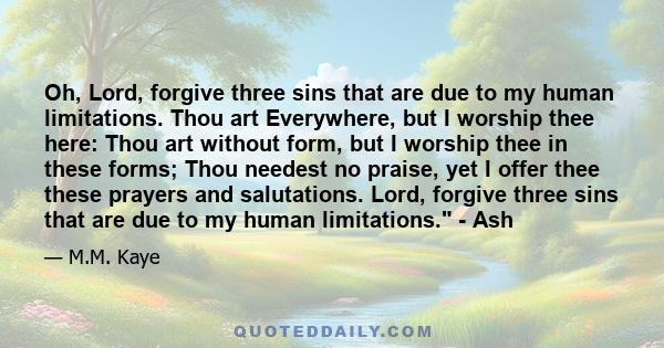 Oh, Lord, forgive three sins that are due to my human limitations. Thou art Everywhere, but I worship thee here: Thou art without form, but I worship thee in these forms; Thou needest no praise, yet I offer thee these