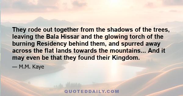 They rode out together from the shadows of the trees, leaving the Bala Hissar and the glowing torch of the burning Residency behind them, and spurred away across the flat lands towards the mountains... And it may even