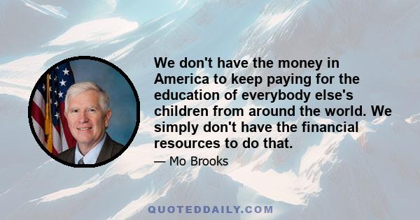 We don't have the money in America to keep paying for the education of everybody else's children from around the world. We simply don't have the financial resources to do that.