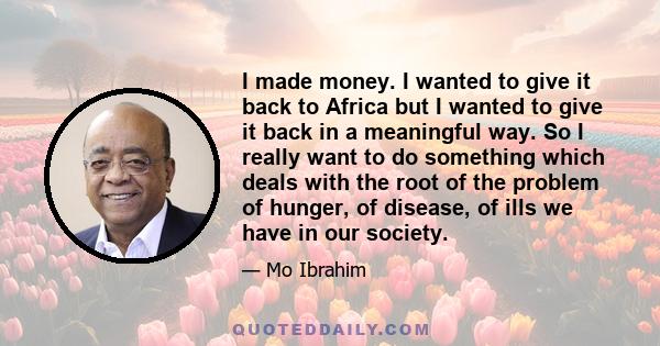 I made money. I wanted to give it back to Africa but I wanted to give it back in a meaningful way. So I really want to do something which deals with the root of the problem of hunger, of disease, of ills we have in our