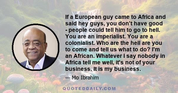 If a European guy came to Africa and said hey guys, you don't have good - people could tell him to go to hell. You are an imperialist. You are a colonialist. Who are the hell are you to come and tell us what to do? I'm