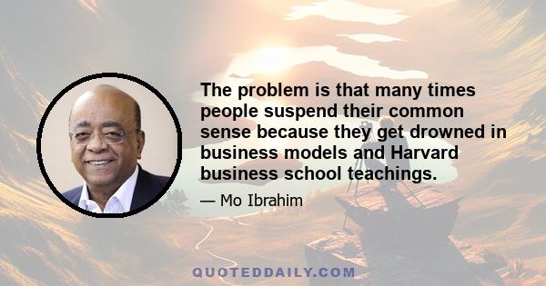 The problem is that many times people suspend their common sense because they get drowned in business models and Harvard business school teachings.