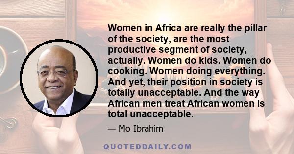 Women in Africa are really the pillar of the society, are the most productive segment of society, actually. Women do kids. Women do cooking. Women doing everything. And yet, their position in society is totally