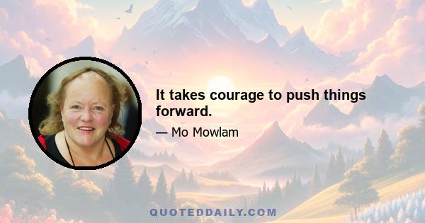 It takes courage to push things forward.