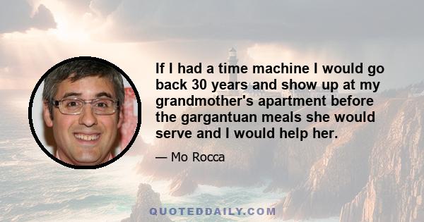 If I had a time machine I would go back 30 years and show up at my grandmother's apartment before the gargantuan meals she would serve and I would help her.